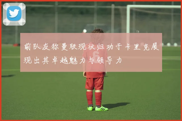前队友称曼联现状归功于卡里克展现出其卓越魅力与领导力