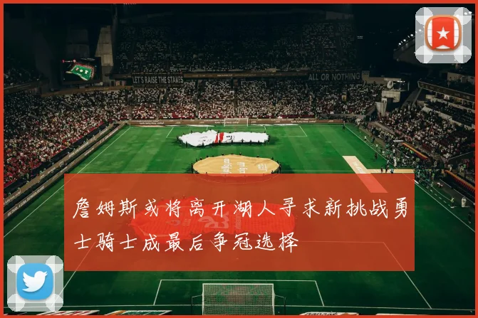 詹姆斯或将离开湖人寻求新挑战勇士骑士成最后争冠选择
