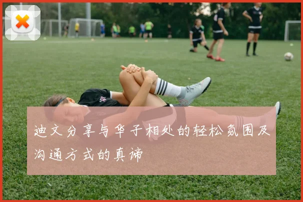 迪文分享与华子相处的轻松氛围及沟通方式的真谛