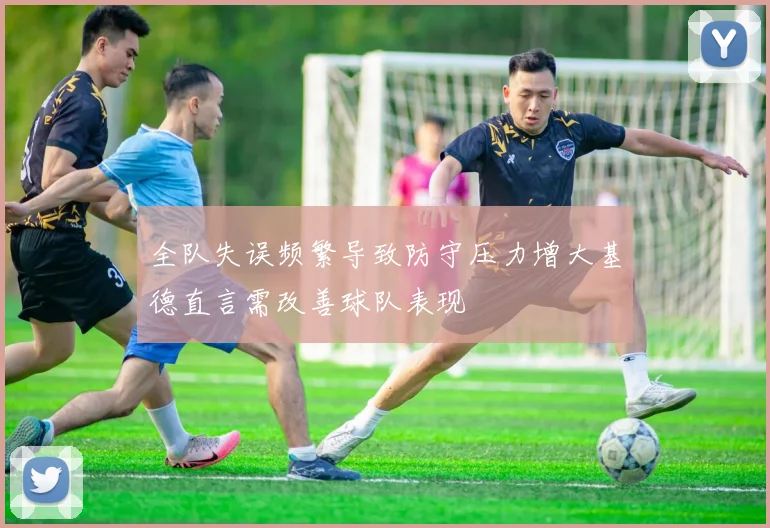 全队失误频繁导致防守压力增大基德直言需改善球队表现