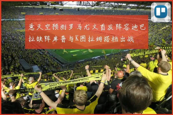 意天空预测罗马尤文首发阵容迪巴拉缺阵库普与K图拉姆搭档出战