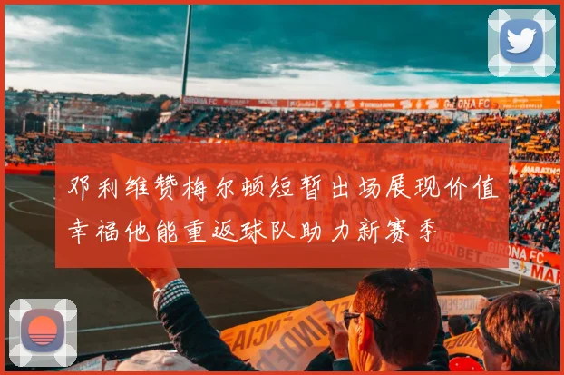 邓利维赞梅尔顿短暂出场展现价值幸福他能重返球队助力新赛季