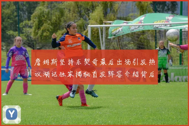 詹姆斯坚持东契奇最后出场引发热议湖记独家揭秘首发阵容介绍背后的故事