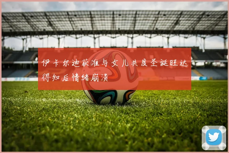 伊卡尔迪获准与女儿共度圣诞旺达得知后情绪崩溃