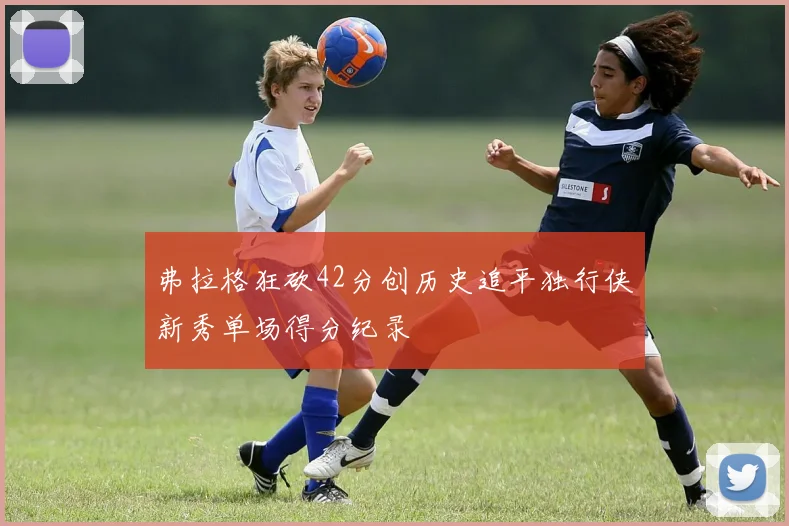 弗拉格狂砍42分创历史追平独行侠新秀单场得分纪录