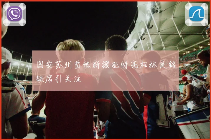 国安苏州首练新援孔特亮相林良铭缺席引关注
