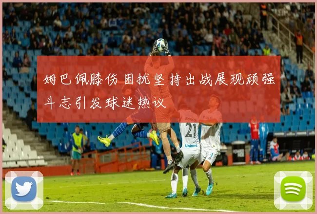 姆巴佩膝伤困扰坚持出战展现顽强斗志引发球迷热议