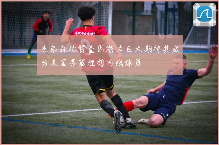 杰弗森称赞奎因潜力巨大期待其成为美国男篮理想内线球员