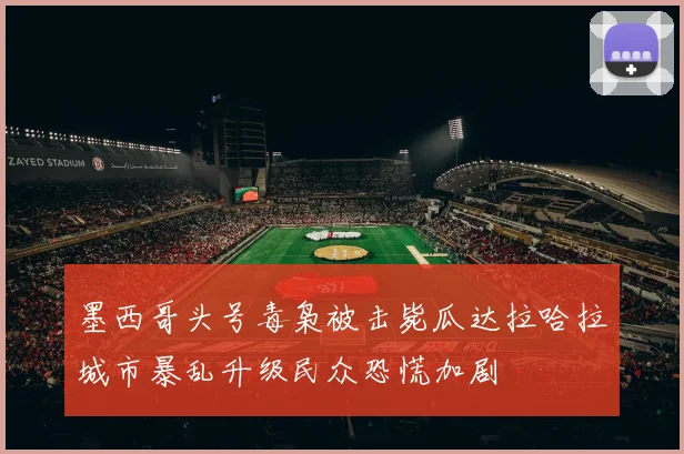 墨西哥头号毒枭被击毙瓜达拉哈拉城市暴乱升级民众恐慌加剧