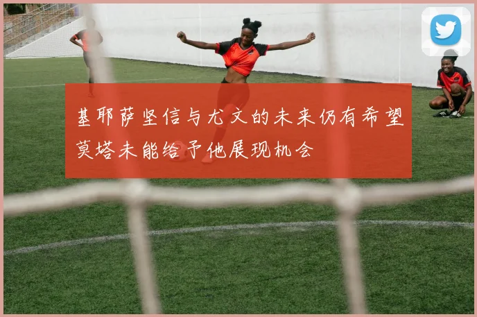 基耶萨坚信与尤文的未来仍有希望莫塔未能给予他展现机会