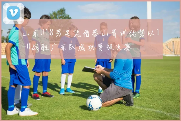 山东U18男足凭借泰山青训优势以1-0战胜广东队成功晋级决赛