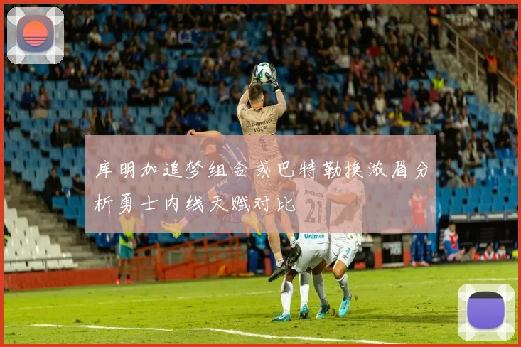 库明加追梦组合或巴特勒换浓眉分析勇士内线天赋对比