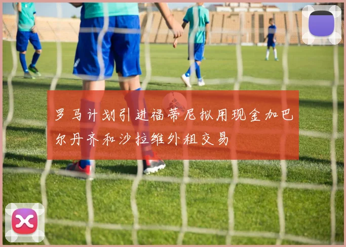 罗马计划引进福蒂尼拟用现金加巴尔丹齐和沙拉维外租交易