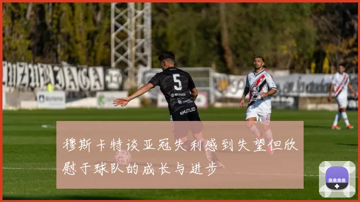 穆斯卡特谈亚冠失利感到失望但欣慰于球队的成长与进步