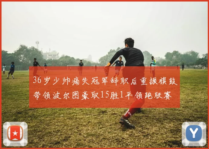 36岁少帅痛失冠军辞职后重振旗鼓带领波尔图豪取15胜1平领跑联赛