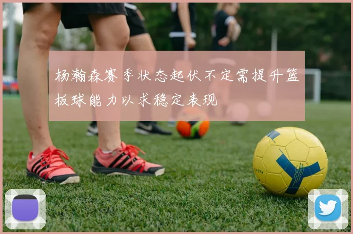 杨瀚森赛季状态起伏不定需提升篮板球能力以求稳定表现