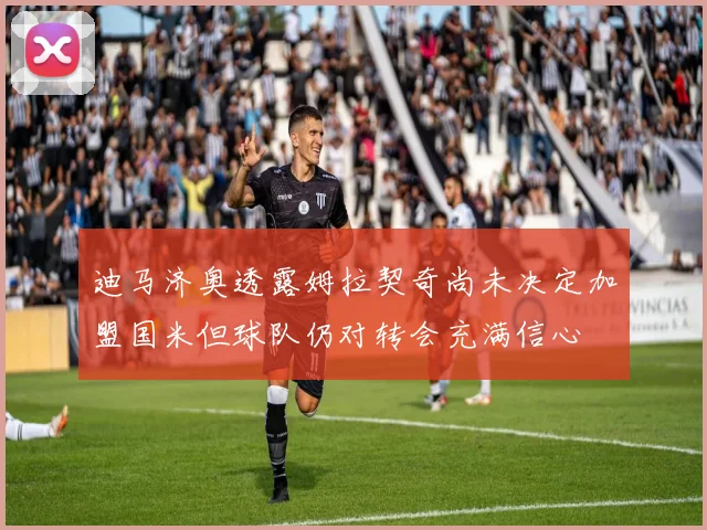 迪马济奥透露姆拉契奇尚未决定加盟国米但球队仍对转会充满信心