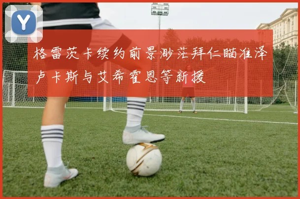 格雷茨卡续约前景渺茫拜仁瞄准泽卢卡斯与艾希霍恩等新援