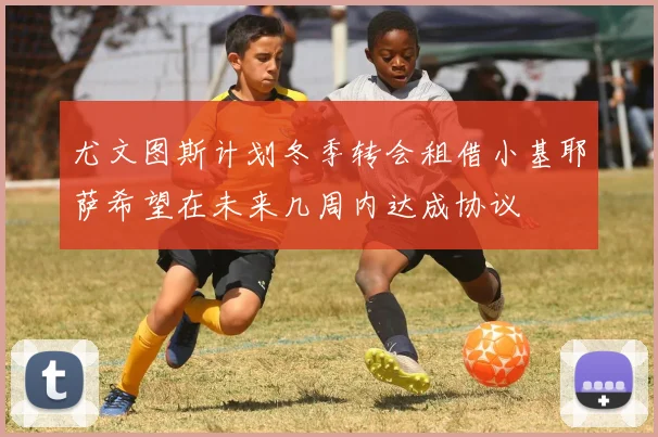 尤文图斯计划冬季转会租借小基耶萨希望在未来几周内达成协议