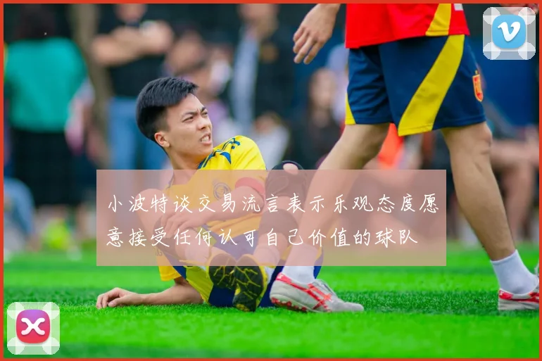 小波特谈交易流言表示乐观态度愿意接受任何认可自己价值的球队
