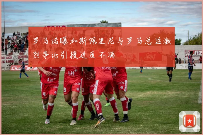 罗马诺曝加斯佩里尼与罗马总监激烈争论引援进度不满