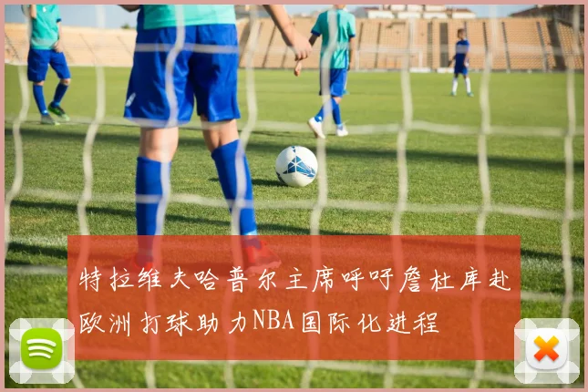 特拉维夫哈普尔主席呼吁詹杜库赴欧洲打球助力NBA国际化进程