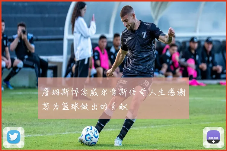 詹姆斯悼念威尔肯斯传奇人生感谢您为篮球做出的贡献