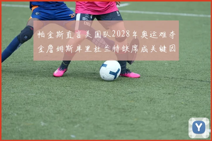 帕金斯直言美国队2028年奥运难夺金詹姆斯库里杜兰特缺席成关键因素