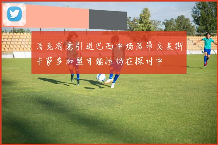 马竞有意引进巴西中场若昂戈麦斯卡萨多加盟可能性仍在探讨中