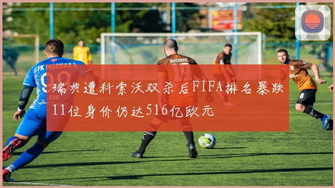 瑞典遭科索沃双杀后FIFA排名暴跌11位身价仍达516亿欧元