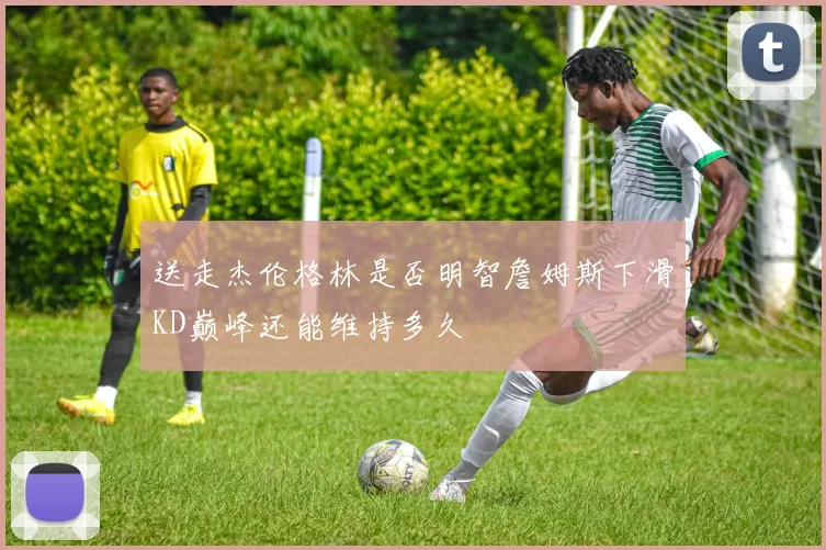 送走杰伦格林是否明智詹姆斯下滑KD巅峰还能维持多久